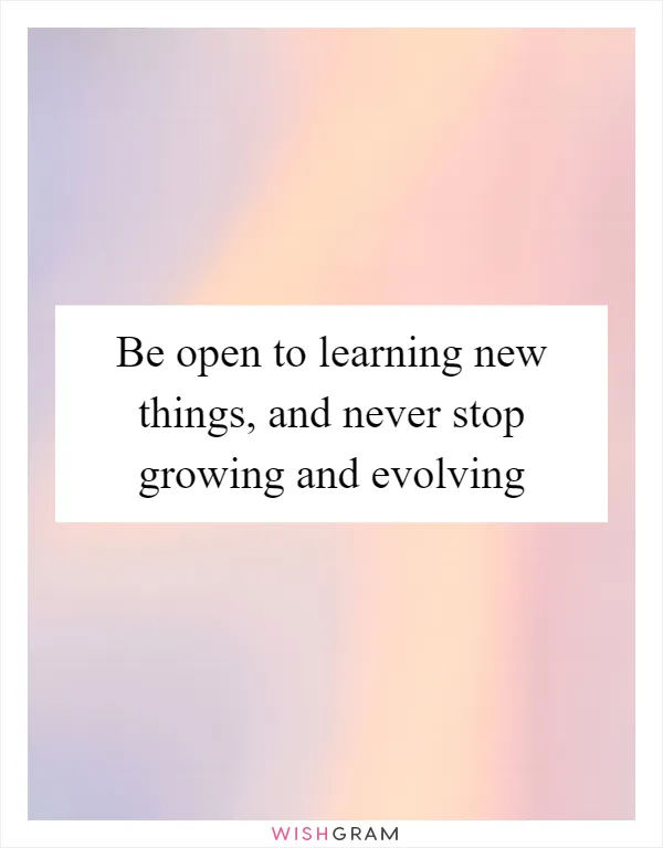 Be open to learning new things, and never stop growing and evolving
