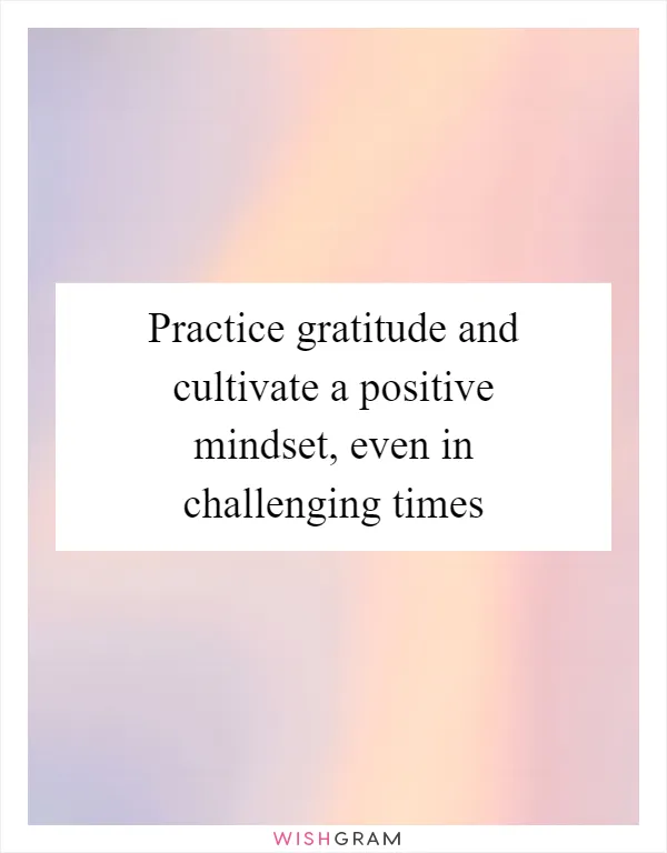 Practice gratitude and cultivate a positive mindset, even in challenging times