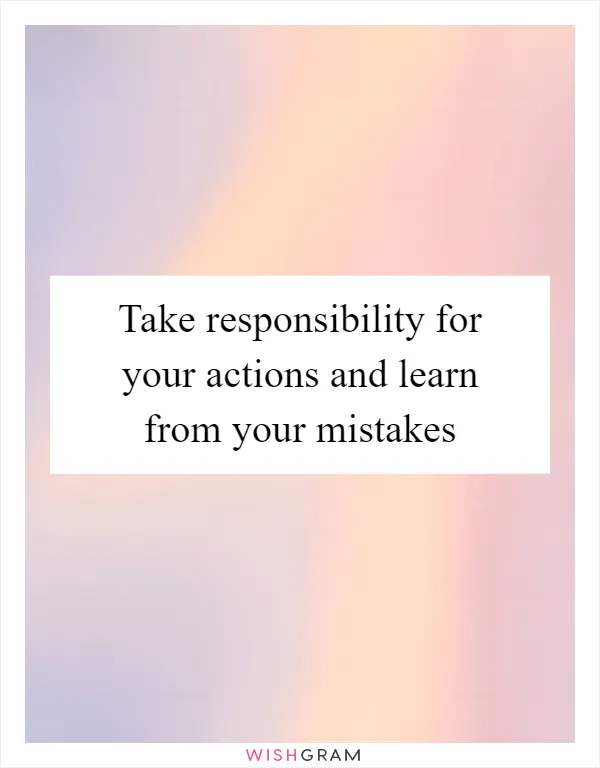 Take responsibility for your actions and learn from your mistakes