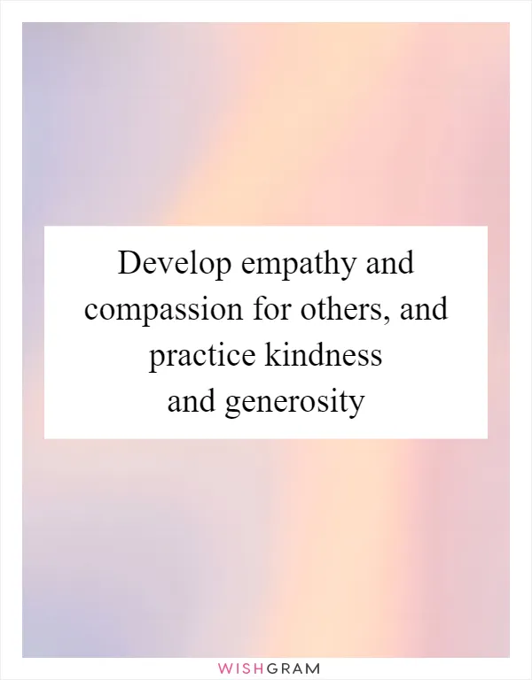Develop empathy and compassion for others, and practice kindness and generosity