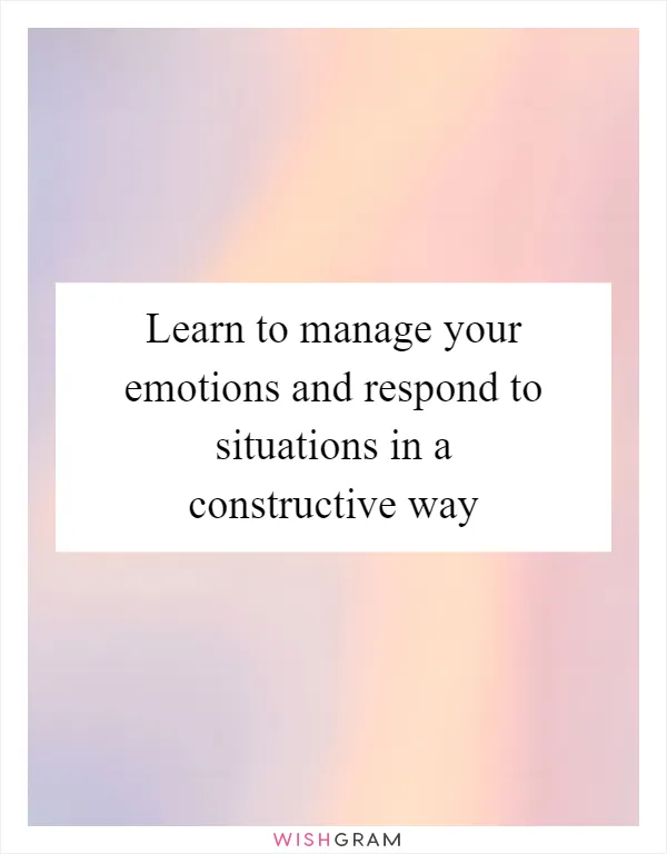 Learn to manage your emotions and respond to situations in a constructive way