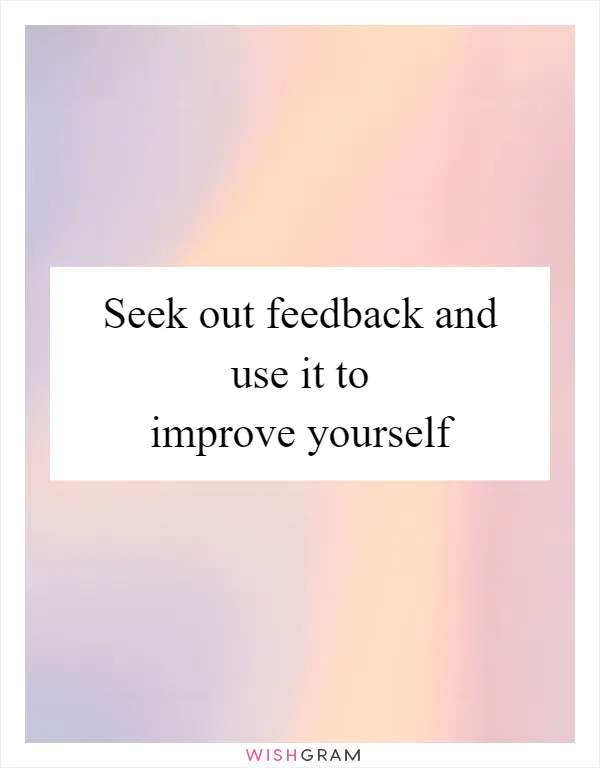Seek out feedback and use it to improve yourself