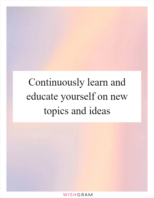 Continuously learn and educate yourself on new topics and ideas