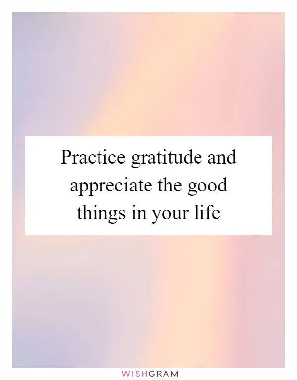 Practice gratitude and appreciate the good things in your life