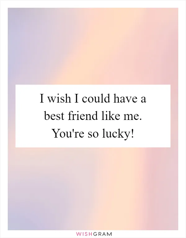 I wish I could have a best friend like me. You're so lucky!
