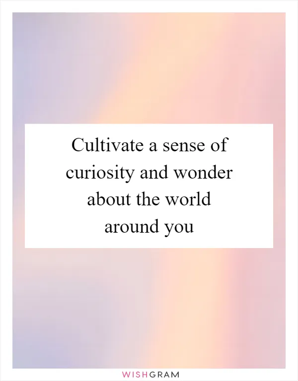 Cultivate a sense of curiosity and wonder about the world around you