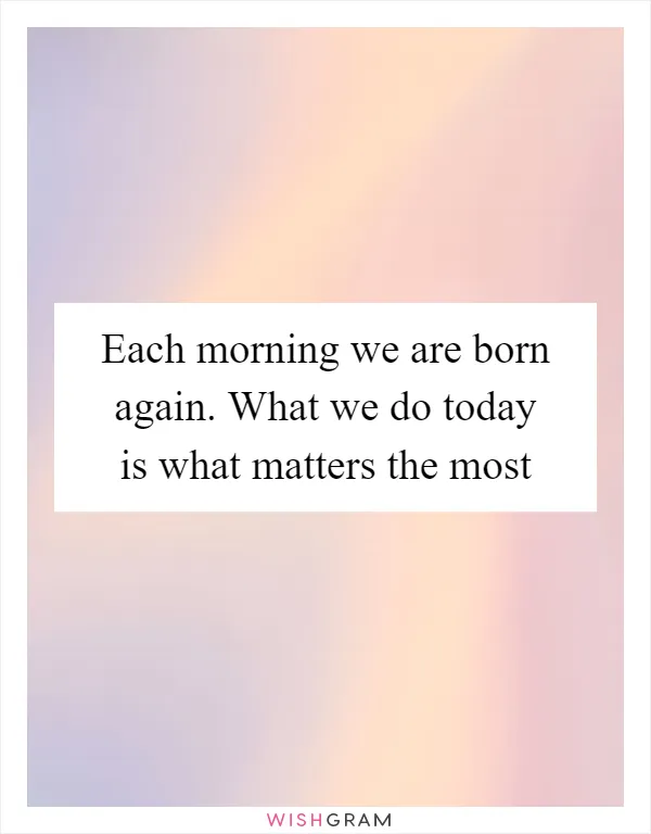 Each morning we are born again. What we do today is what matters the most