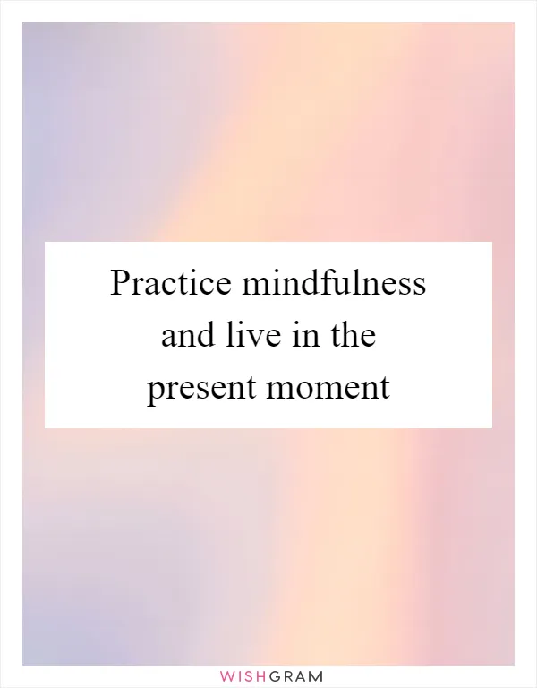 Practice mindfulness and live in the present moment