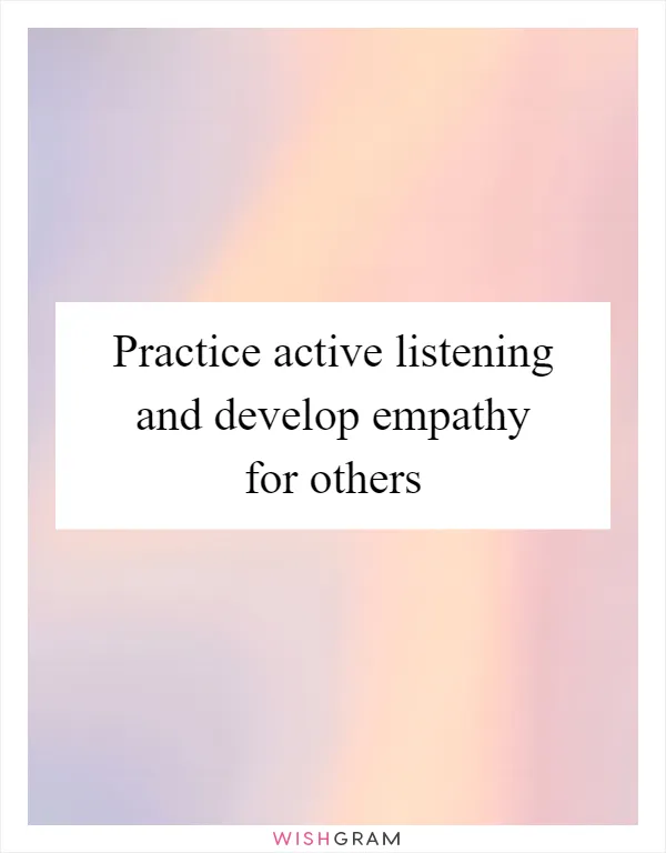 Practice active listening and develop empathy for others