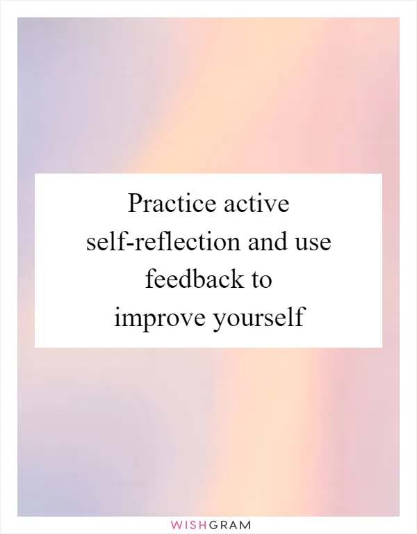 Practice active self-reflection and use feedback to improve yourself