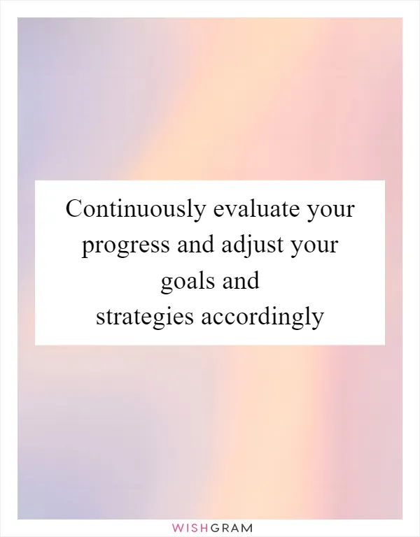 Continuously evaluate your progress and adjust your goals and strategies accordingly