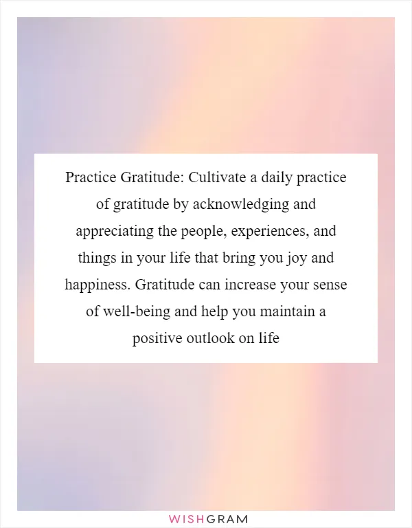 Practice Gratitude: Cultivate a daily practice of gratitude by acknowledging and appreciating the people, experiences, and things in your life that bring you joy and happiness. Gratitude can increase your sense of well-being and help you maintain a positive outlook on life
