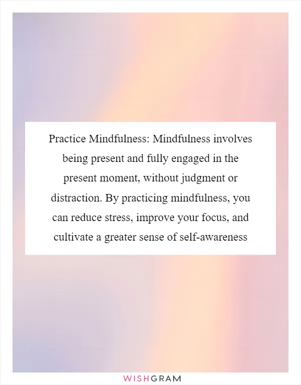 Practice Mindfulness: Mindfulness involves being present and fully engaged in the present moment, without judgment or distraction. By practicing mindfulness, you can reduce stress, improve your focus, and cultivate a greater sense of self-awareness