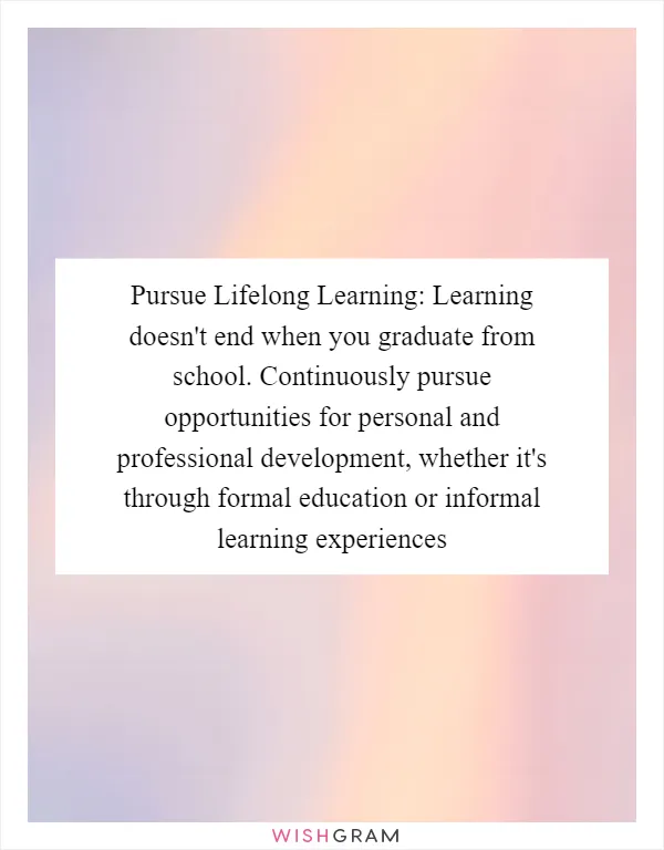 Pursue Lifelong Learning: Learning doesn't end when you graduate from school. Continuously pursue opportunities for personal and professional development, whether it's through formal education or informal learning experiences