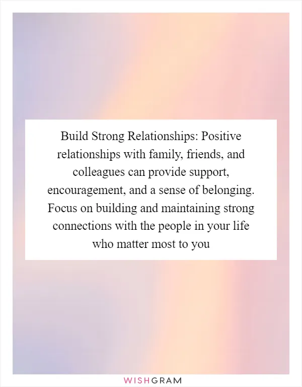 Build Strong Relationships: Positive relationships with family, friends, and colleagues can provide support, encouragement, and a sense of belonging. Focus on building and maintaining strong connections with the people in your life who matter most to you