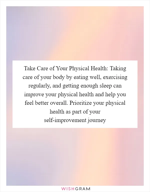 Take Care of Your Physical Health: Taking care of your body by eating well, exercising regularly, and getting enough sleep can improve your physical health and help you feel better overall. Prioritize your physical health as part of your self-improvement journey