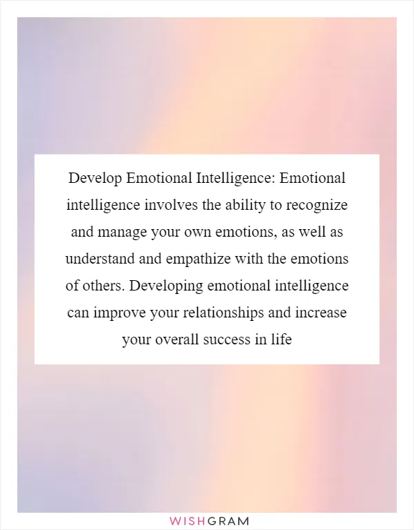 Develop Emotional Intelligence: Emotional intelligence involves the ability to recognize and manage your own emotions, as well as understand and empathize with the emotions of others. Developing emotional intelligence can improve your relationships and increase your overall success in life