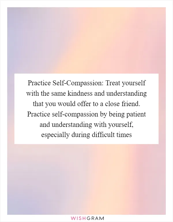 Practice Self-Compassion: Treat yourself with the same kindness and understanding that you would offer to a close friend. Practice self-compassion by being patient and understanding with yourself, especially during difficult times