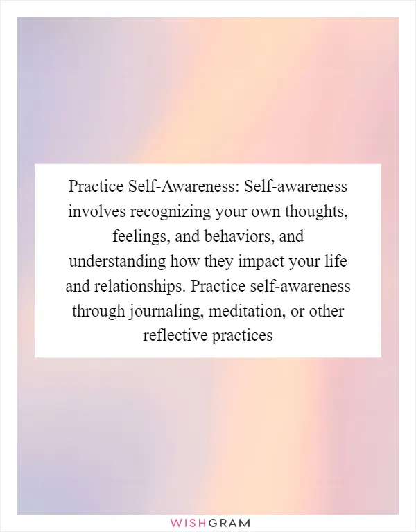 Practice Self-Awareness: Self-awareness involves recognizing your own thoughts, feelings, and behaviors, and understanding how they impact your life and relationships. Practice self-awareness through journaling, meditation, or other reflective practices