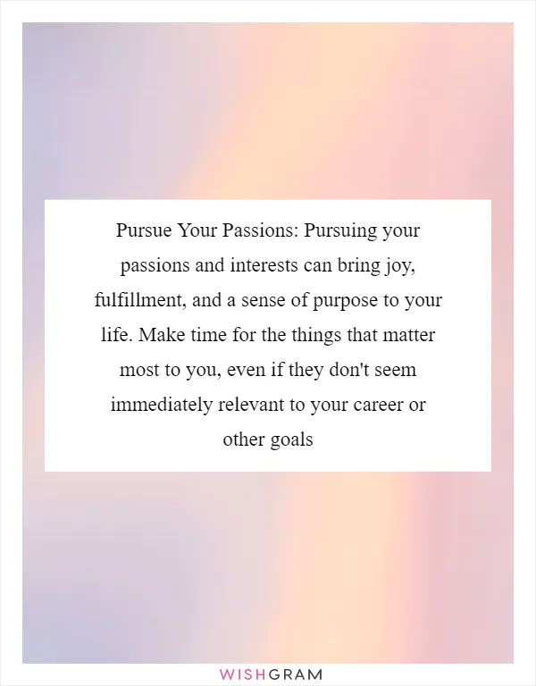 Pursue Your Passions: Pursuing your passions and interests can bring joy, fulfillment, and a sense of purpose to your life. Make time for the things that matter most to you, even if they don't seem immediately relevant to your career or other goals