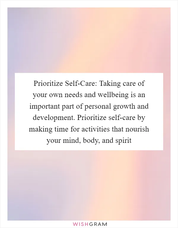 Prioritize Self-Care: Taking care of your own needs and wellbeing is an important part of personal growth and development. Prioritize self-care by making time for activities that nourish your mind, body, and spirit