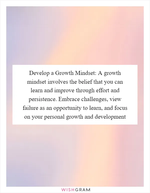 Develop a Growth Mindset: A growth mindset involves the belief that you can learn and improve through effort and persistence. Embrace challenges, view failure as an opportunity to learn, and focus on your personal growth and development
