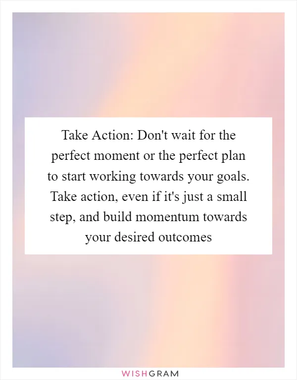 Take Action: Don't wait for the perfect moment or the perfect plan to start working towards your goals. Take action, even if it's just a small step, and build momentum towards your desired outcomes