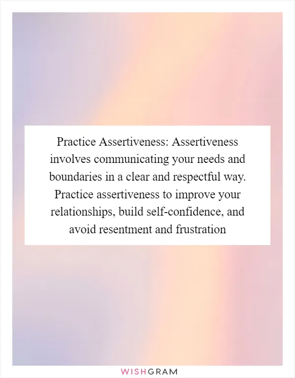 Practice Assertiveness: Assertiveness involves communicating your needs and boundaries in a clear and respectful way. Practice assertiveness to improve your relationships, build self-confidence, and avoid resentment and frustration