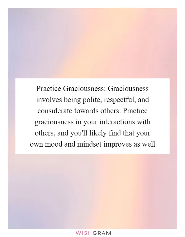 Practice Graciousness: Graciousness involves being polite, respectful, and considerate towards others. Practice graciousness in your interactions with others, and you'll likely find that your own mood and mindset improves as well