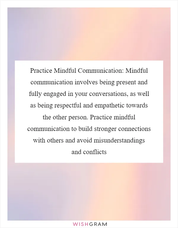 Practice Mindful Communication: Mindful communication involves being present and fully engaged in your conversations, as well as being respectful and empathetic towards the other person. Practice mindful communication to build stronger connections with others and avoid misunderstandings and conflicts