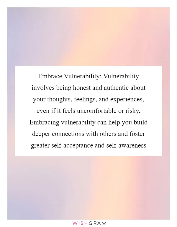 Embrace Vulnerability: Vulnerability involves being honest and authentic about your thoughts, feelings, and experiences, even if it feels uncomfortable or risky. Embracing vulnerability can help you build deeper connections with others and foster greater self-acceptance and self-awareness