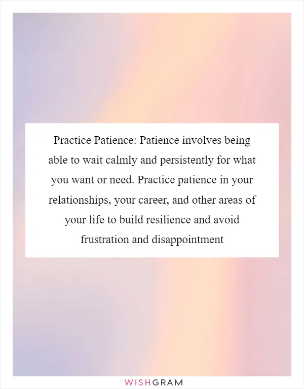 Practice Patience: Patience involves being able to wait calmly and persistently for what you want or need. Practice patience in your relationships, your career, and other areas of your life to build resilience and avoid frustration and disappointment