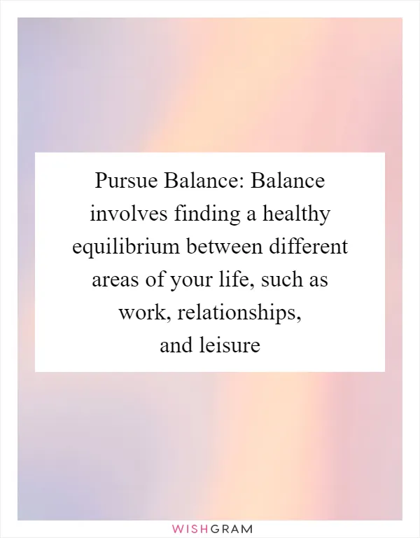 Pursue Balance: Balance involves finding a healthy equilibrium between different areas of your life, such as work, relationships, and leisure