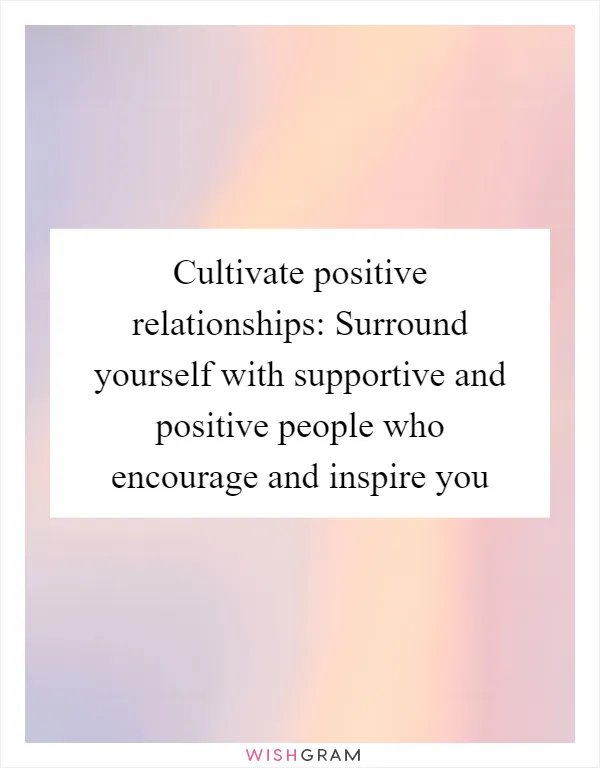 Cultivate positive relationships: Surround yourself with supportive and positive people who encourage and inspire you