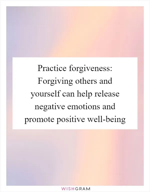 Practice forgiveness: Forgiving others and yourself can help release negative emotions and promote positive well-being