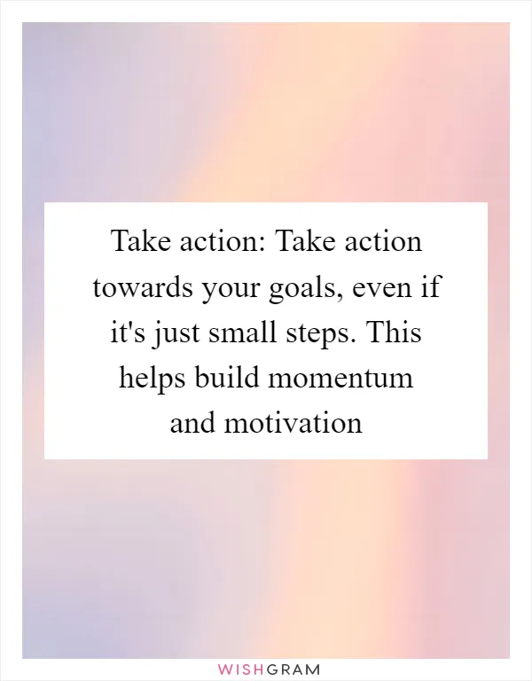 Take action: Take action towards your goals, even if it's just small steps. This helps build momentum and motivation
