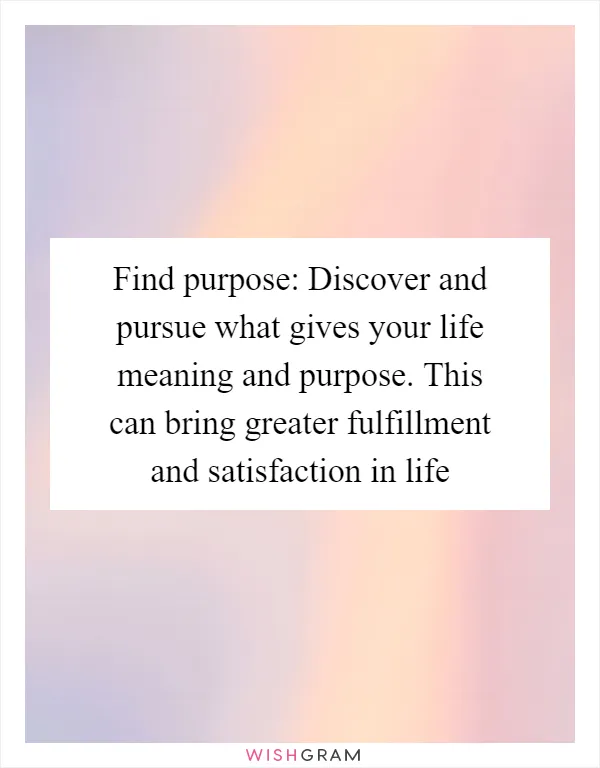 Find purpose: Discover and pursue what gives your life meaning and purpose. This can bring greater fulfillment and satisfaction in life