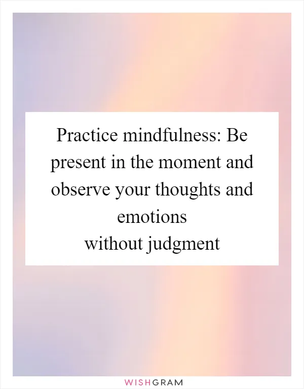 Practice mindfulness: Be present in the moment and observe your thoughts and emotions without judgment