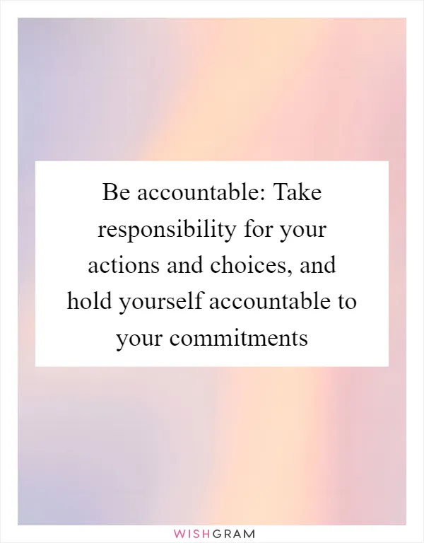Be accountable: Take responsibility for your actions and choices, and hold yourself accountable to your commitments