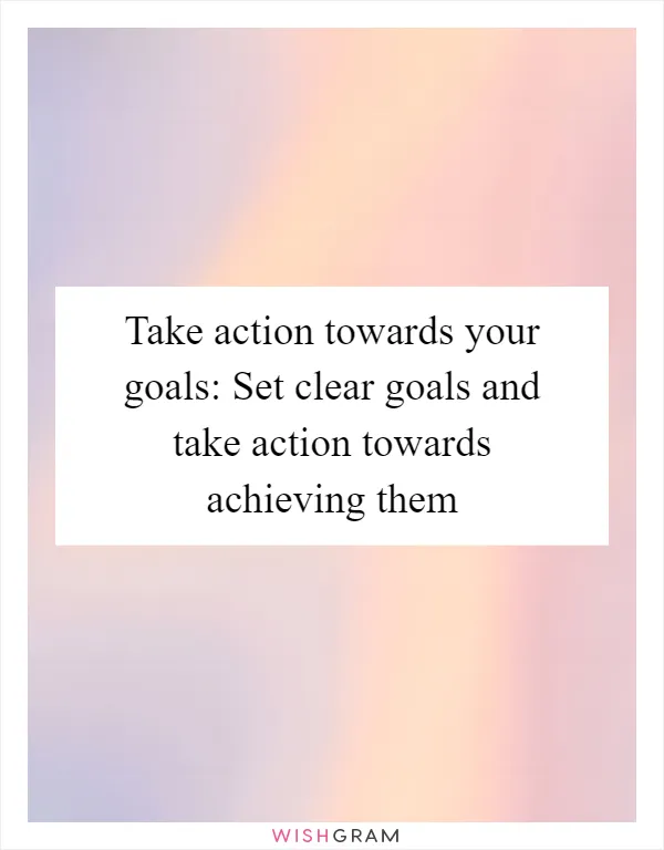 Take action towards your goals: Set clear goals and take action towards achieving them
