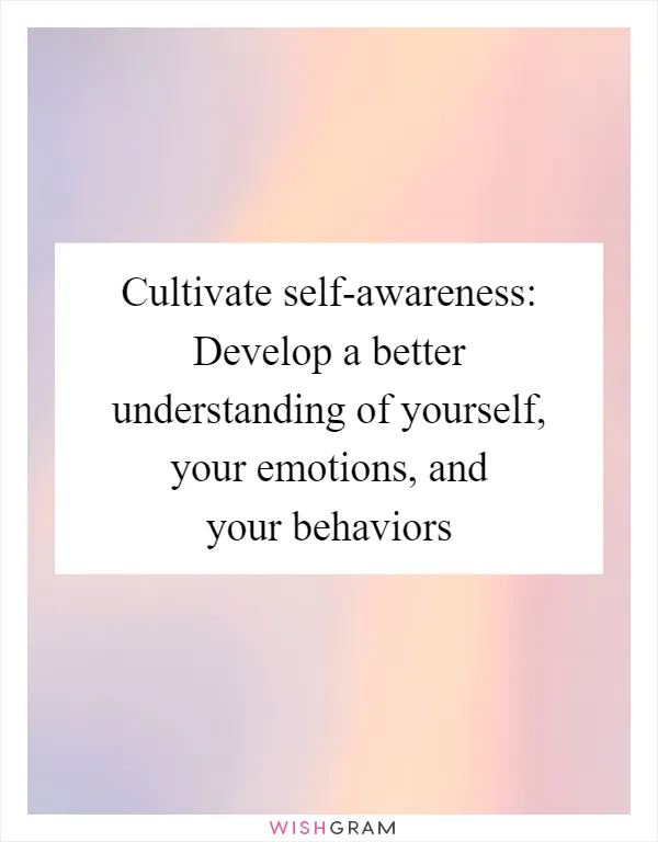 Cultivate self-awareness: Develop a better understanding of yourself, your emotions, and your behaviors