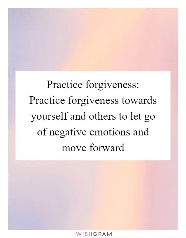 Practice forgiveness: Practice forgiveness towards yourself and others to let go of negative emotions and move forward