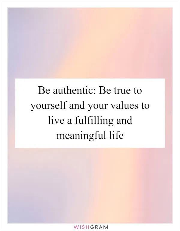 Be authentic: Be true to yourself and your values to live a fulfilling and meaningful life