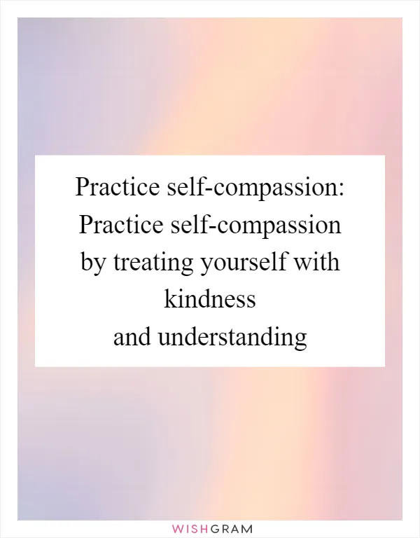 Practice self-compassion: Practice self-compassion by treating yourself with kindness and understanding