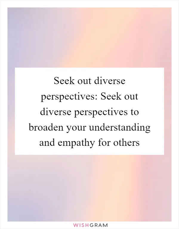 Seek out diverse perspectives: Seek out diverse perspectives to broaden your understanding and empathy for others