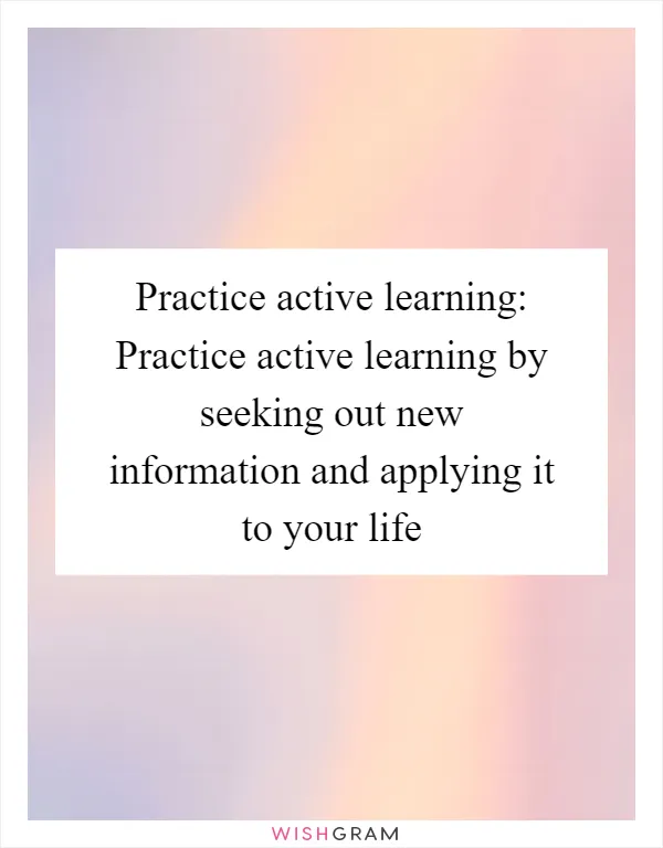 Practice active learning: Practice active learning by seeking out new information and applying it to your life