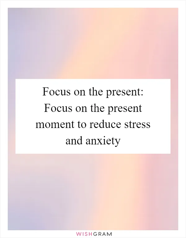 Focus on the present: Focus on the present moment to reduce stress and anxiety