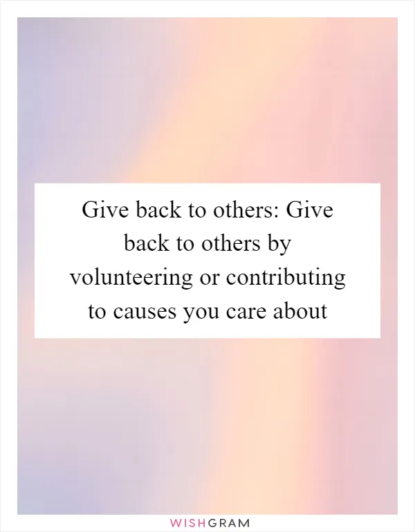 Give back to others: Give back to others by volunteering or contributing to causes you care about