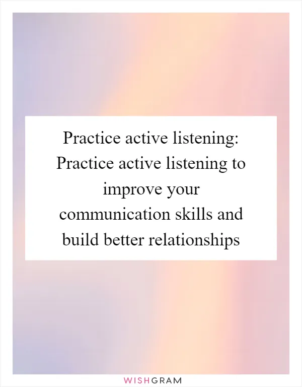 Practice active listening: Practice active listening to improve your communication skills and build better relationships