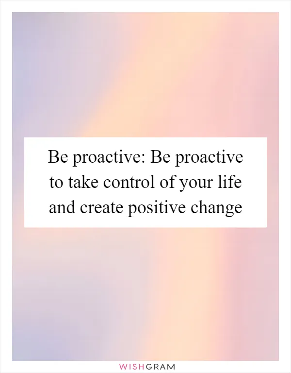 Be proactive: Be proactive to take control of your life and create positive change